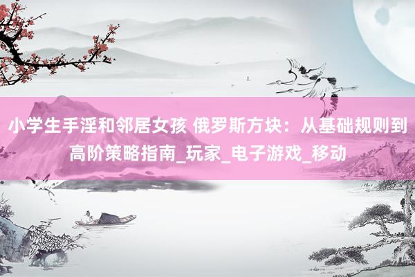 小学生手淫和邻居女孩 俄罗斯方块：从基础规则到高阶策略指南_玩家_电子游戏_移动