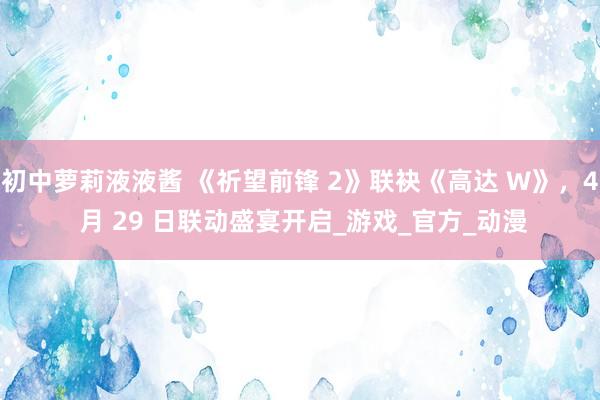 初中萝莉液液酱 《祈望前锋 2》联袂《高达 W》，4 月 29 日联动盛宴开启_游戏_官方_动漫