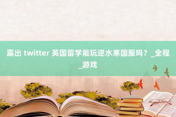 露出 twitter 英国留学能玩逆水寒国服吗？_全程_游戏