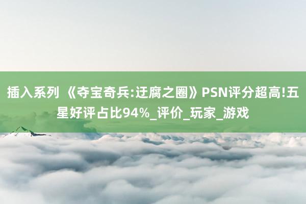 插入系列 《夺宝奇兵:迂腐之圈》PSN评分超高!五星好评占比94%_评价_玩家_游戏
