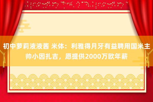 初中萝莉液液酱 米体：利雅得月牙有益聘用国米主帅小因扎吉，愿提供2000万欧年薪