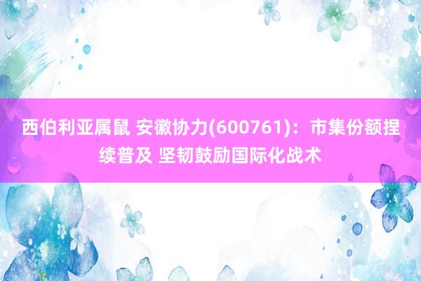 西伯利亚属鼠 安徽协力(600761)：市集份额捏续普及 坚韧鼓励国际化战术
