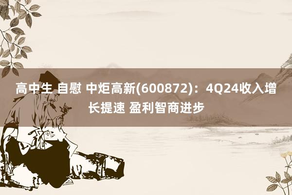 高中生 自慰 中炬高新(600872)：4Q24收入增长提速 盈利智商进步