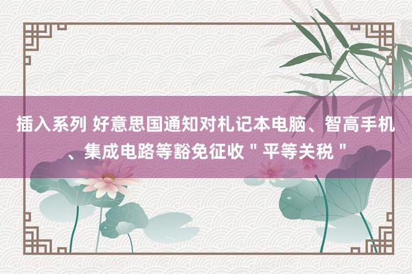 插入系列 好意思国通知对札记本电脑、智高手机、集成电路等豁免征收＂平等关税＂