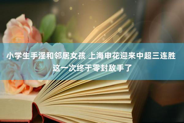 小学生手淫和邻居女孩 上海申花迎来中超三连胜 这一次终于零封敌手了