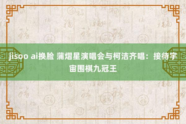 jisoo ai换脸 蒲熠星演唱会与柯洁齐唱：接待宇宙围棋九冠王