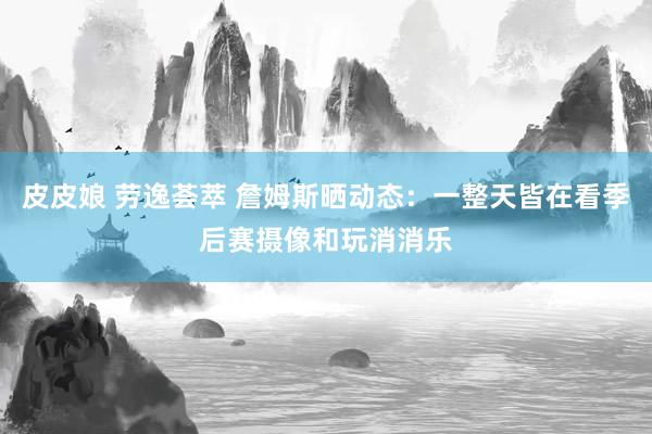 皮皮娘 劳逸荟萃 詹姆斯晒动态：一整天皆在看季后赛摄像和玩消消乐