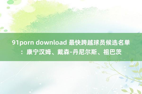 91porn download 最快跨越球员候选名单：康宁汉姆、戴森-丹尼尔斯、祖巴茨