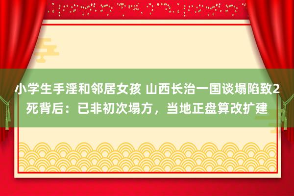 小学生手淫和邻居女孩 山西长治一国谈塌陷致2死背后：已非初次塌方，当地正盘算改扩建