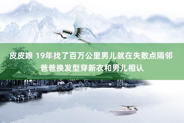 皮皮娘 19年找了百万公里男儿就在失散点隔邻 爸爸换发型穿新衣和男儿相认