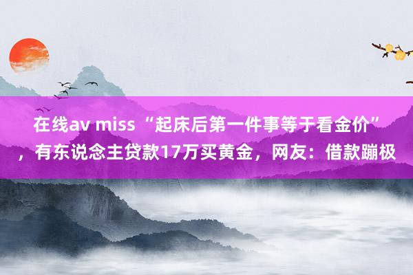 在线av miss “起床后第一件事等于看金价”，有东说念主贷款17万买黄金，网友：借款蹦极