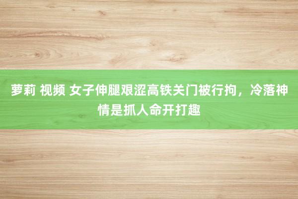 萝莉 视频 女子伸腿艰涩高铁关门被行拘，冷落神情是抓人命开打趣