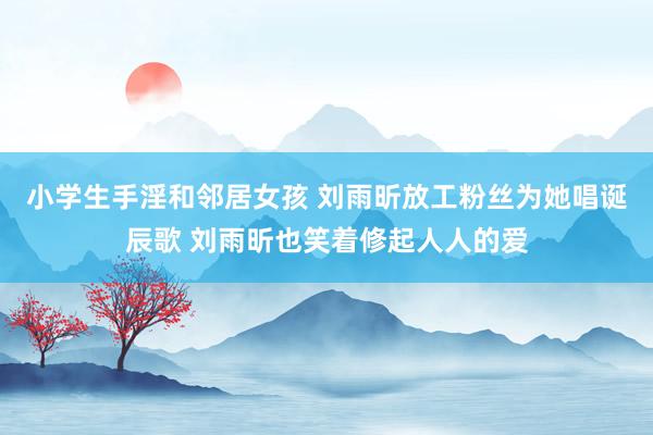 小学生手淫和邻居女孩 刘雨昕放工粉丝为她唱诞辰歌 刘雨昕也笑着修起人人的爱