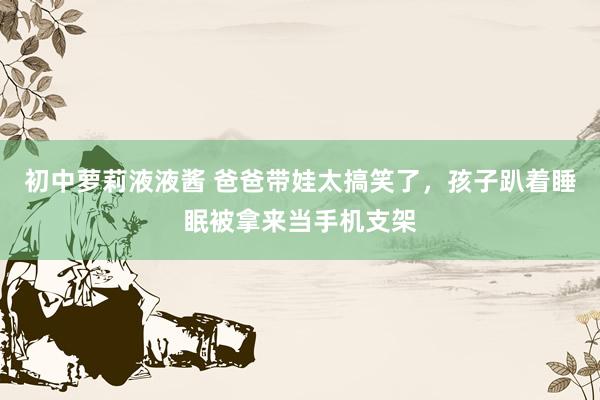初中萝莉液液酱 爸爸带娃太搞笑了，孩子趴着睡眠被拿来当手机支架