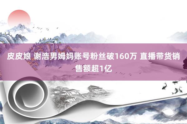 皮皮娘 谢浩男姆妈账号粉丝破160万 直播带货销售额超1亿