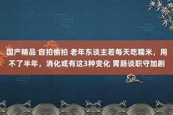 国产精品 自拍偷拍 老年东谈主若每天吃糯米，用不了半年，消化或有这3种变化 胃肠谈职守加剧
