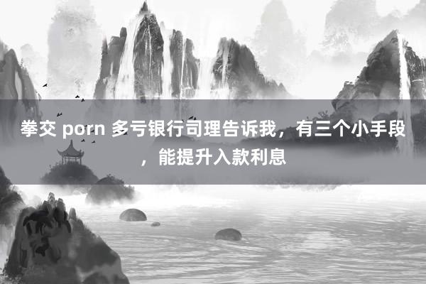 拳交 porn 多亏银行司理告诉我，有三个小手段，能提升入款利息