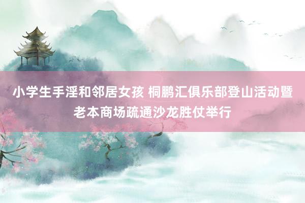 小学生手淫和邻居女孩 桐鹏汇俱乐部登山活动暨老本商场疏通沙龙胜仗举行