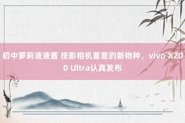 初中萝莉液液酱 按影相机蓄意的新物种，vivo X200 Ultra认真发布