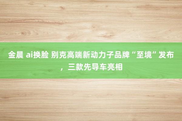 金晨 ai换脸 别克高端新动力子品牌“至境”发布，三款先导车亮相