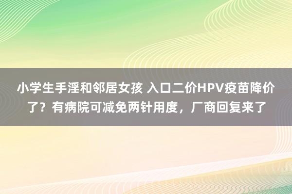小学生手淫和邻居女孩 入口二价HPV疫苗降价了？有病院可减免两针用度，厂商回复来了