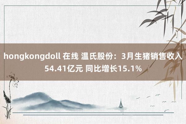hongkongdoll 在线 温氏股份：3月生猪销售收入54.41亿元 同比增长15.1%