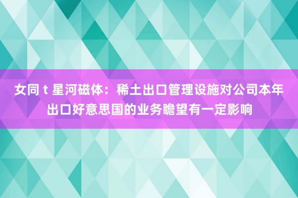 女同 t 星河磁体：稀土出口管理设施对公司本年出口好意思国的业务瞻望有一定影响