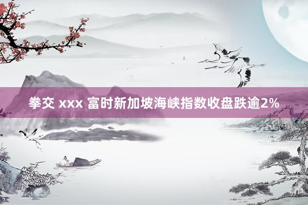 拳交 xxx 富时新加坡海峡指数收盘跌逾2%