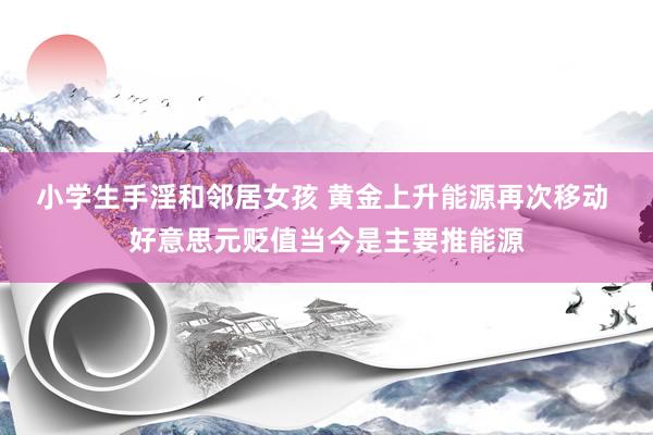 小学生手淫和邻居女孩 黄金上升能源再次移动 好意思元贬值当今是主要推能源