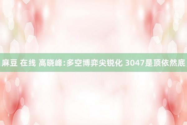 麻豆 在线 高晓峰:多空博弈尖锐化 3047是顶依然底