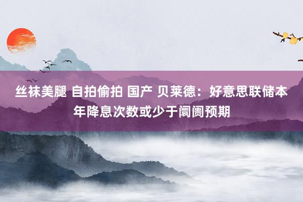 丝袜美腿 自拍偷拍 国产 贝莱德：好意思联储本年降息次数或少于阛阓预期