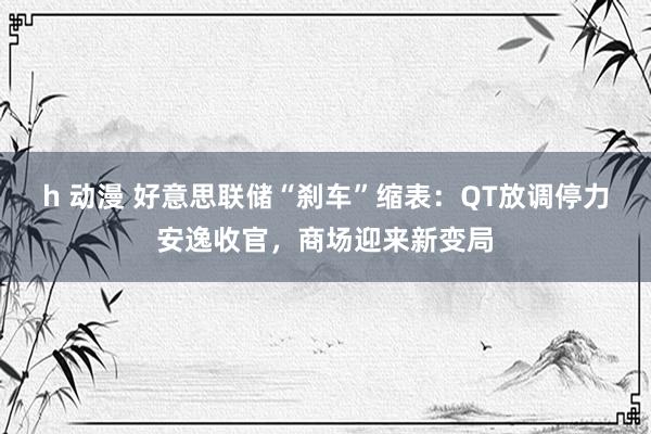 h 动漫 好意思联储“刹车”缩表：QT放调停力安逸收官，商场迎来新变局
