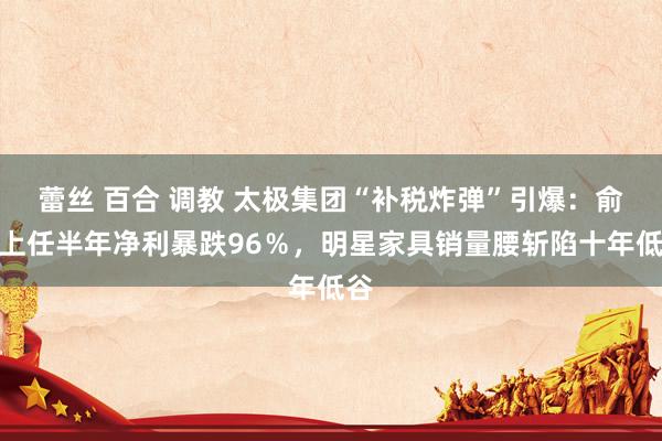 蕾丝 百合 调教 太极集团“补税炸弹”引爆：俞敏上任半年净利暴跌96％，明星家具销量腰斩陷十年低谷