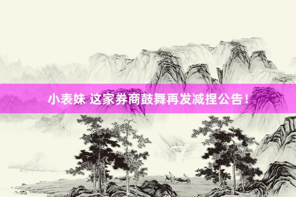 小表妹 这家券商鼓舞再发减捏公告！