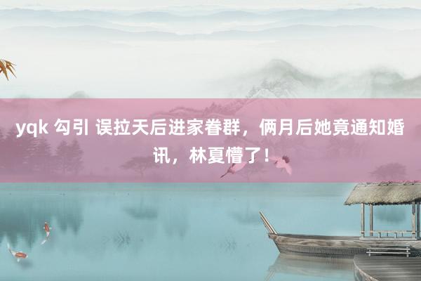 yqk 勾引 误拉天后进家眷群，俩月后她竟通知婚讯，林夏懵了！