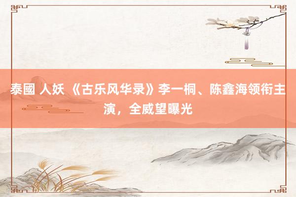泰國 人妖 《古乐风华录》李一桐、陈鑫海领衔主演，全威望曝光
