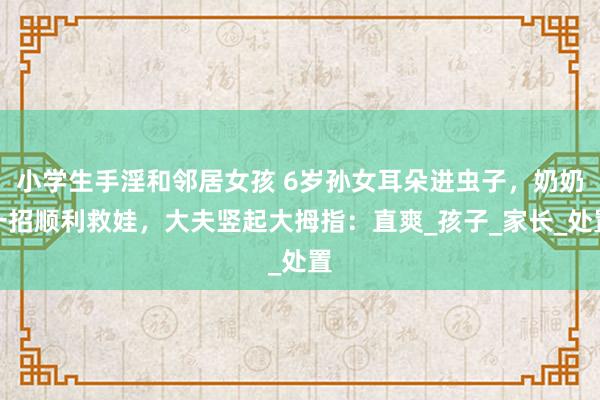 小学生手淫和邻居女孩 6岁孙女耳朵进虫子，奶奶一招顺利救娃，大夫竖起大拇指：直爽_孩子_家长_处置