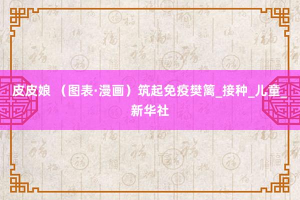 皮皮娘 （图表·漫画）筑起免疫樊篱_接种_儿童_新华社