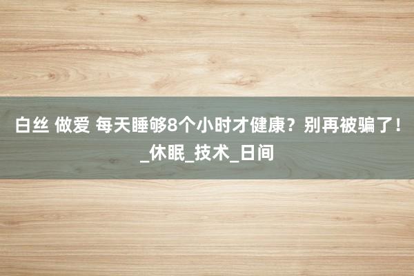 白丝 做爱 每天睡够8个小时才健康？别再被骗了！_休眠_技术_日间