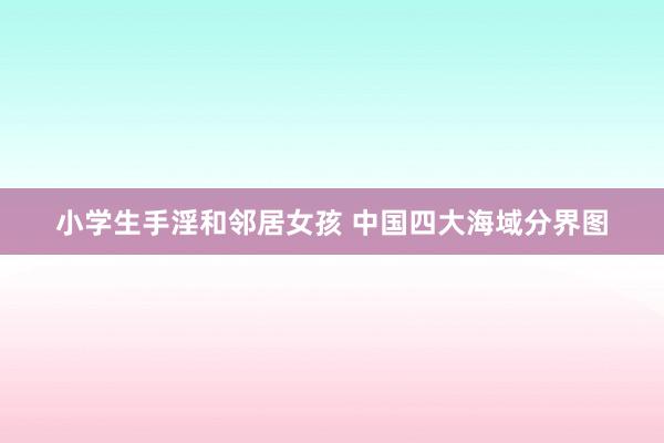 小学生手淫和邻居女孩 中国四大海域分界图