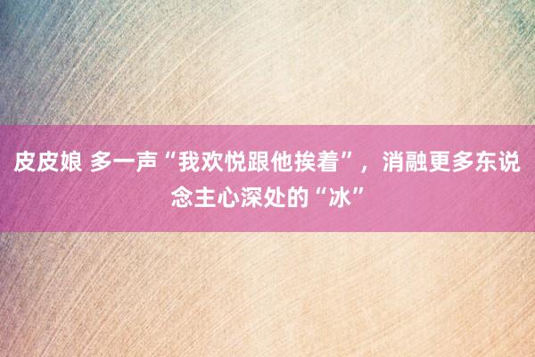 皮皮娘 多一声“我欢悦跟他挨着”，消融更多东说念主心深处的“冰”