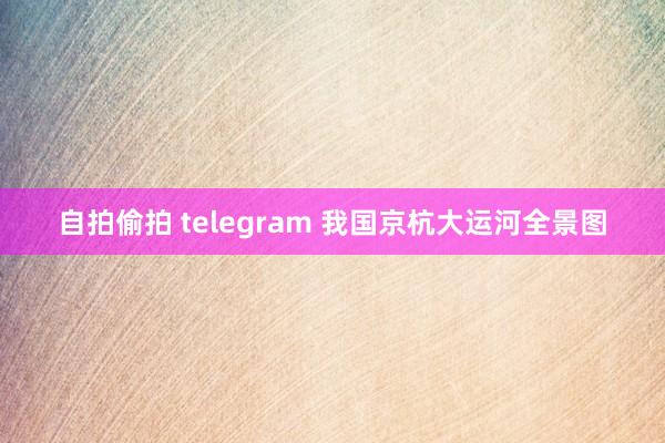 自拍偷拍 telegram 我国京杭大运河全景图