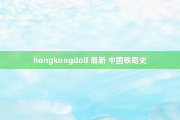 hongkongdoll 最新 中国铁路史