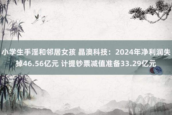 小学生手淫和邻居女孩 晶澳科技：2024年净利润失掉46.56亿元 计提钞票减值准备33.29亿元