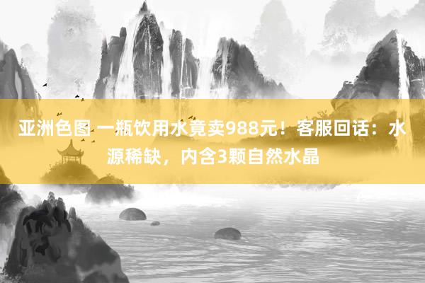 亚洲色图 一瓶饮用水竟卖988元！客服回话：水源稀缺，内含3颗自然水晶