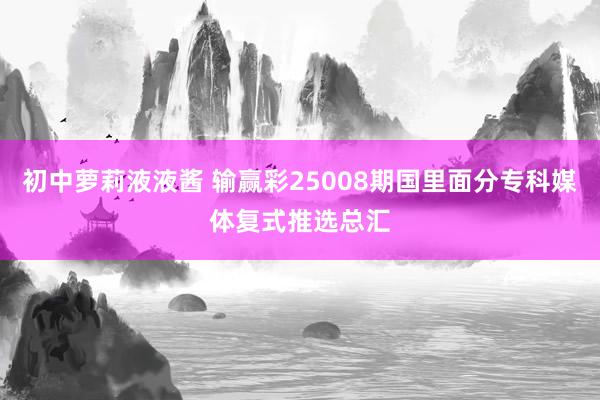 初中萝莉液液酱 输赢彩25008期国里面分专科媒体复式推选总汇
