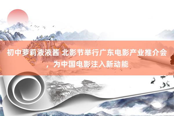 初中萝莉液液酱 北影节举行广东电影产业推介会，为中国电影注入新动能