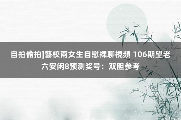 自拍偷拍]藝校兩女生自慰裸聊視頻 106期望老六安闲8预测奖号：双胆参考