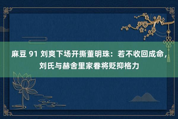 麻豆 91 刘爽下场开撕董明珠：若不收回成命，刘氏与赫舍里家眷将贬抑格力