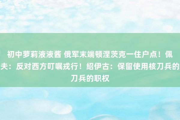 初中萝莉液液酱 俄军末端顿涅茨克一住户点！佩斯科夫：反对西方叮嘱戎行！绍伊古：保留使用核刀兵的职权
